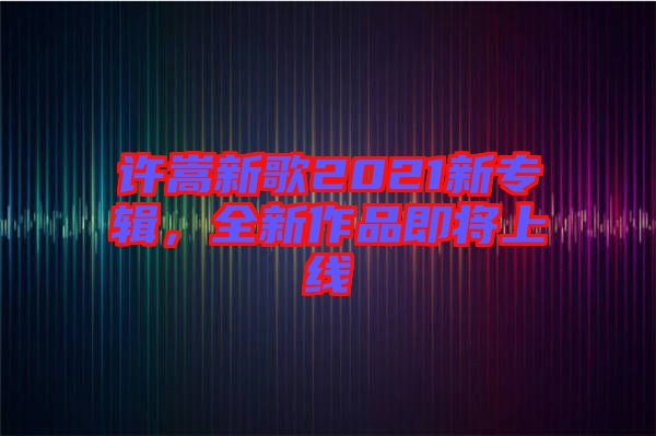 許嵩新歌2021新專輯，全新作品即將上線