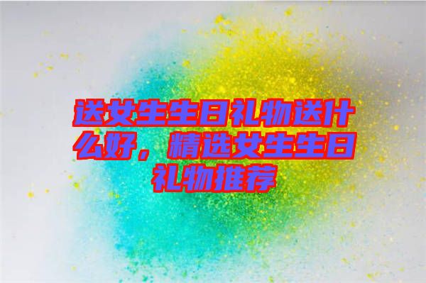 送女生生日禮物送什么好，精選女生生日禮物推薦