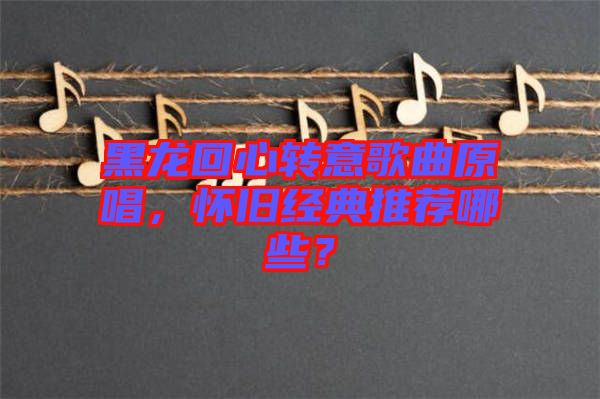 黑龍回心轉(zhuǎn)意歌曲原唱，懷舊經(jīng)典推薦哪些？