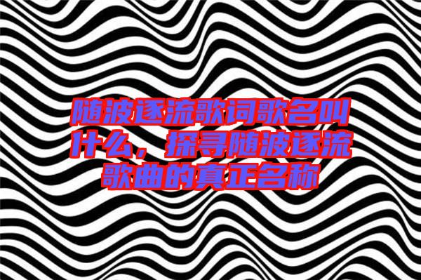 隨波逐流歌詞歌名叫什么，探尋隨波逐流歌曲的真正名稱