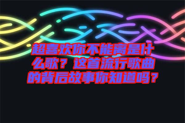 超喜歡你不能離是什么歌？這首流行歌曲的背后故事你知道嗎？