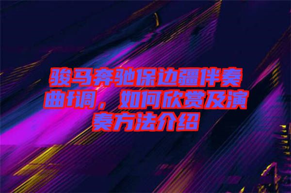 駿馬奔馳保邊疆伴奏曲f調，如何欣賞及演奏方法介紹