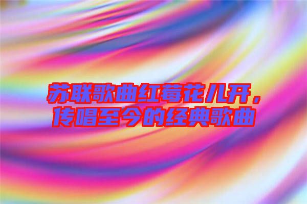 蘇聯(lián)歌曲紅莓花兒開(kāi)，傳唱至今的經(jīng)典歌曲