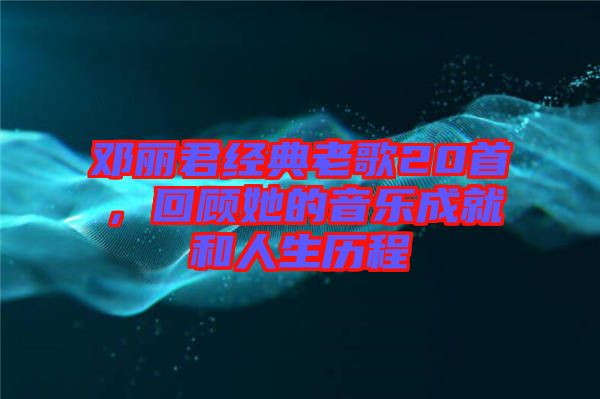 鄧麗君經(jīng)典老歌20首，回顧她的音樂成就和人生歷程