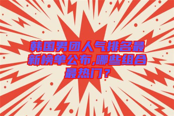 韓國男團(tuán)人氣排名最新榜單公布,哪些組合最熱門？