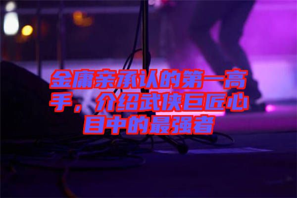 金庸親承認的第一高手，介紹武俠巨匠心目中的最強者