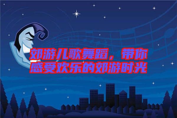 郊游兒歌舞蹈，帶你感受歡樂的郊游時(shí)光