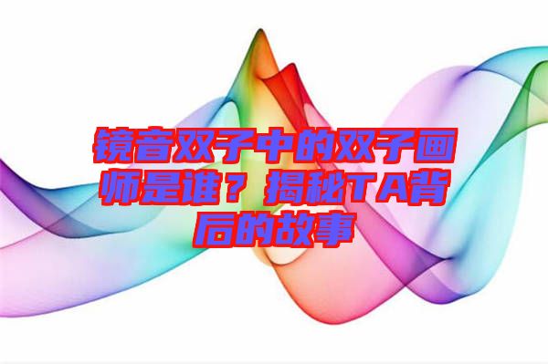 鏡音雙子中的雙子畫師是誰？揭秘TA背后的故事