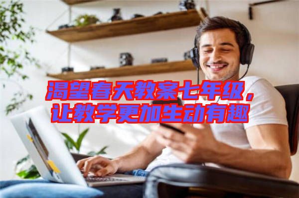 渴望春天教案七年級，讓教學(xué)更加生動有趣