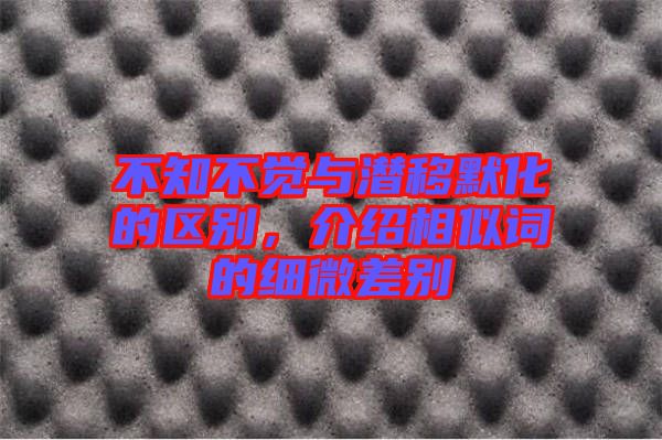 不知不覺(jué)與潛移默化的區(qū)別，介紹相似詞的細(xì)微差別