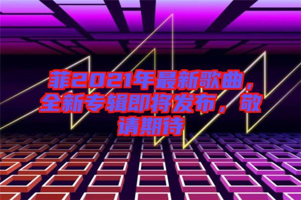 菲2021年最新歌曲，全新專輯即將發(fā)布，敬請期待