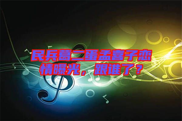 民兵葛二蛋孟喜子戀情曝光，跟誰(shuí)了？