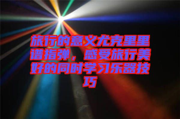 旅行的意義尤克里里譜指彈，感受旅行美好的同時學習樂器技巧