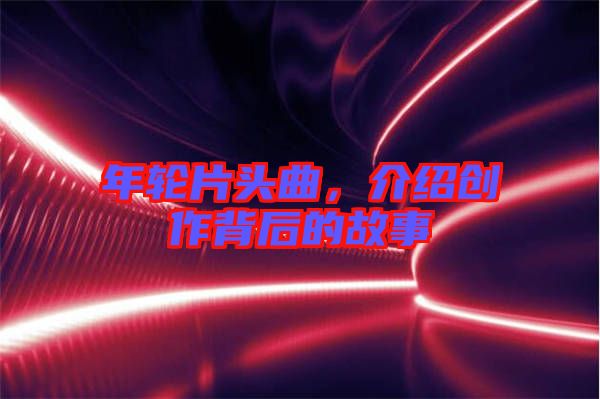 年輪片頭曲，介紹創(chuàng)作背后的故事