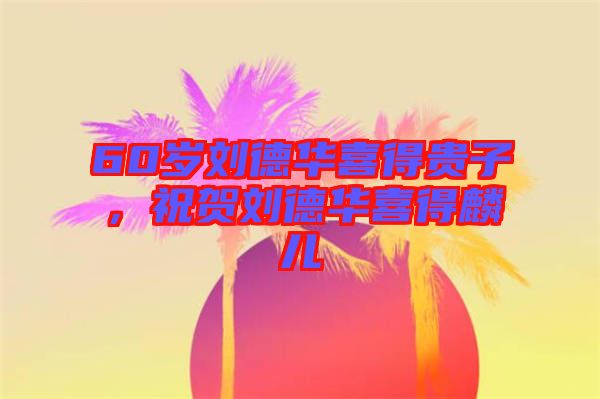 60歲劉德華喜得貴子，祝賀劉德華喜得麟兒