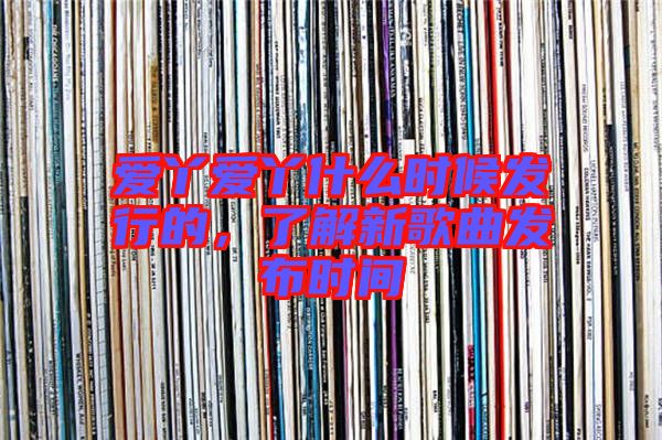 愛丫愛丫什么時(shí)候發(fā)行的，了解新歌曲發(fā)布時(shí)間