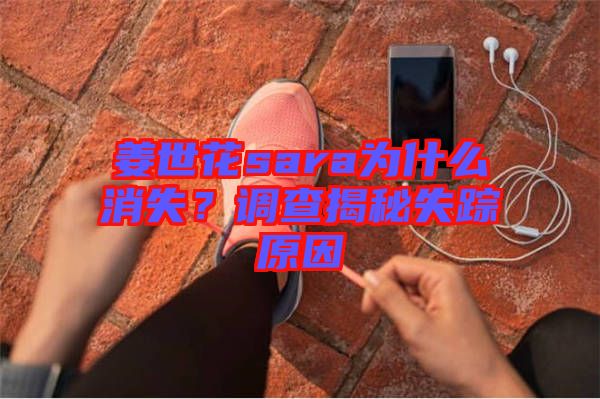 姜世花sara為什么消失？調(diào)查揭秘失蹤原因