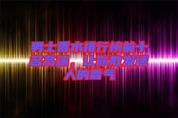 男士香水排行榜前十名高端，讓你散發(fā)迷人的香氣