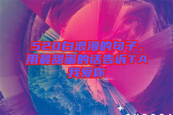 520白浪漫的句子，用最甜蜜的話告訴TA我愛你