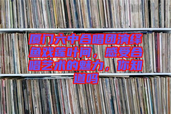 廈門(mén)六中合唱團(tuán)演繹魚(yú)戲蓮葉間，感受合唱藝術(shù)的魅力，你知道嗎