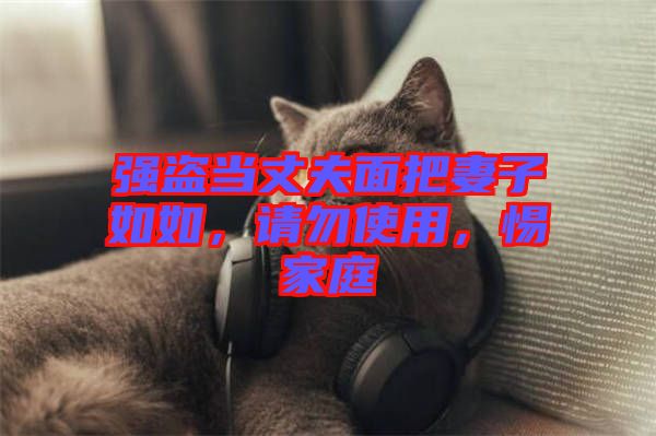 強(qiáng)盜當(dāng)丈夫面把妻子如如，請(qǐng)勿使用，惕家庭