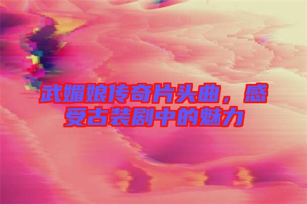 武媚娘傳奇片頭曲，感受古裝劇中的魅力