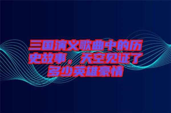 三國演義歌曲中的歷史故事，天空見證了多少英雄豪情