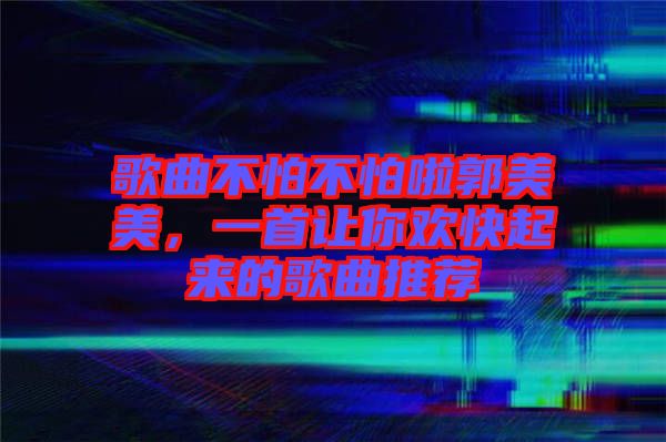 歌曲不怕不怕啦郭美美，一首讓你歡快起來的歌曲推薦