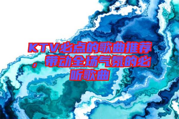 KTV必點(diǎn)的歌曲推薦，帶動(dòng)全場氣氛的必聽歌曲