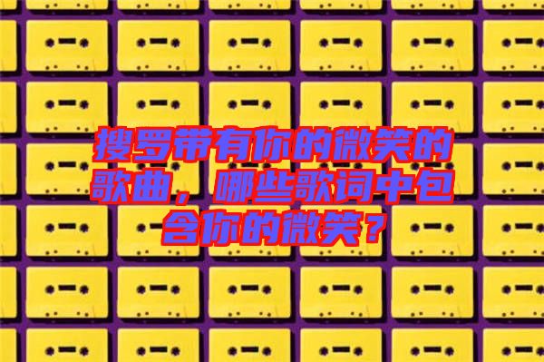 搜羅帶有你的微笑的歌曲，哪些歌詞中包含你的微笑？