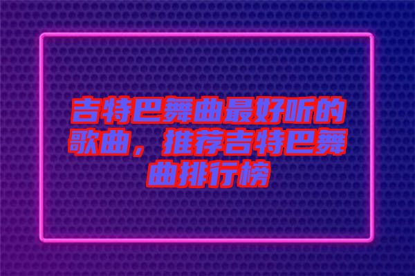 吉特巴舞曲最好聽(tīng)的歌曲，推薦吉特巴舞曲排行榜