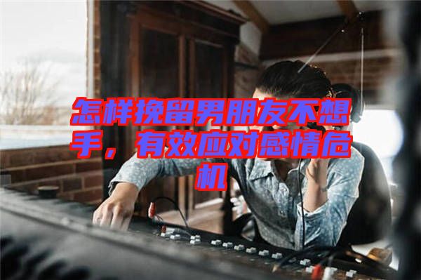 怎樣挽留男朋友不想手，有效應(yīng)對感情危機
