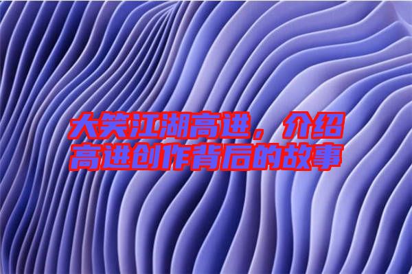 大笑江湖高進，介紹高進創(chuàng)作背后的故事