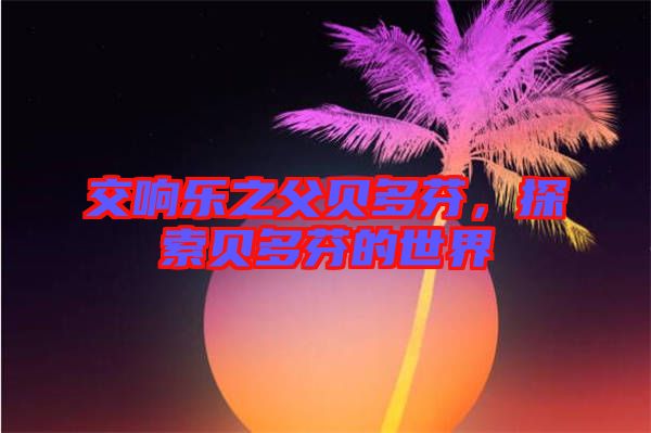 交響樂之父貝多芬，探索貝多芬的世界