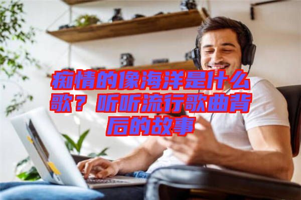 癡情的像海洋是什么歌？聽聽流行歌曲背后的故事