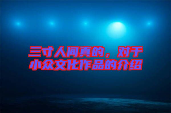 三寸人間真的，對(duì)于小眾文化作品的介紹