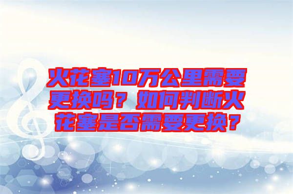 火花塞10萬公里需要更換嗎？如何判斷火花塞是否需要更換？