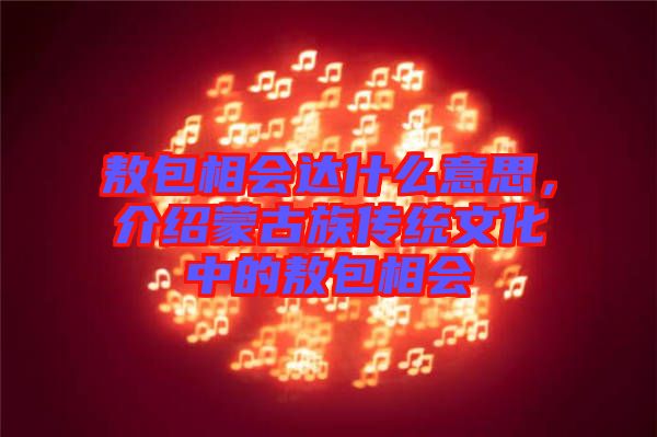 敖包相會達什么意思，介紹蒙古族傳統(tǒng)文化中的敖包相會