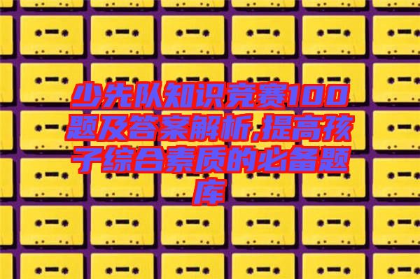 少先隊知識競賽100題及答案解析,提高孩子綜合素質(zhì)的必備題庫