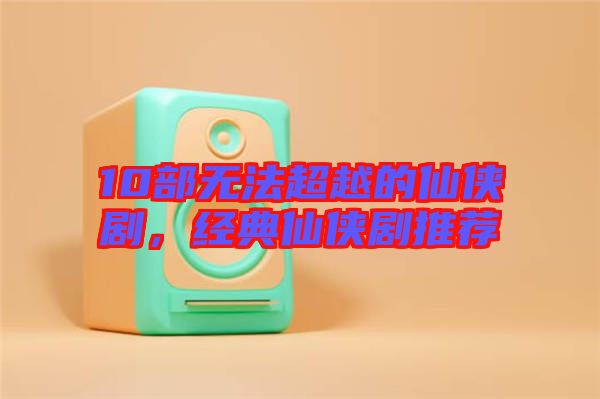 10部無法超越的仙俠劇，經(jīng)典仙俠劇推薦