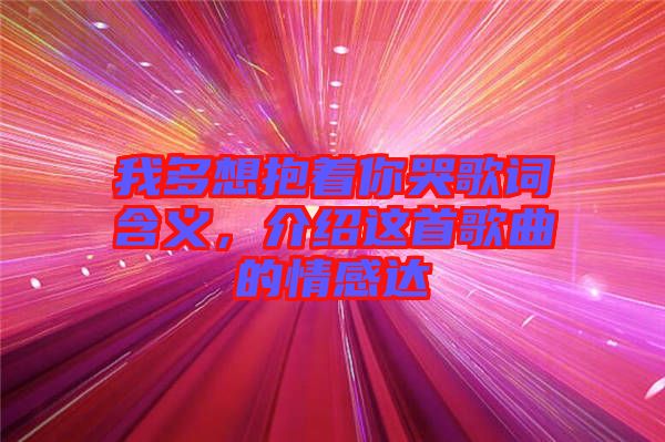 我多想抱著你哭歌詞含義，介紹這首歌曲的情感達(dá)