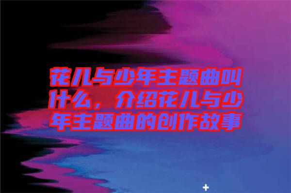 花兒與少年主題曲叫什么，介紹花兒與少年主題曲的創(chuàng)作故事