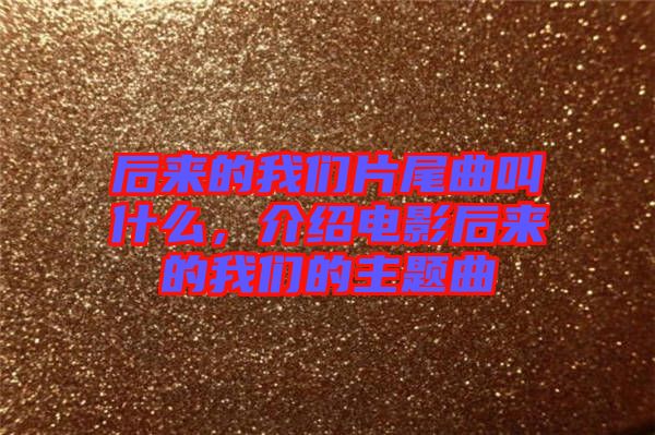后來的我們片尾曲叫什么，介紹電影后來的我們的主題曲