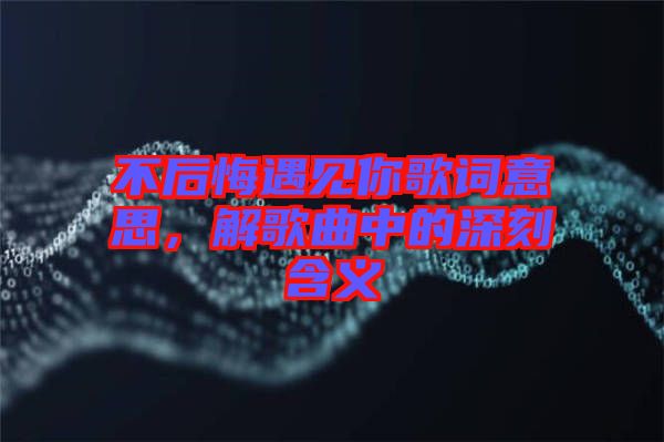 不后悔遇見你歌詞意思，解歌曲中的深刻含義