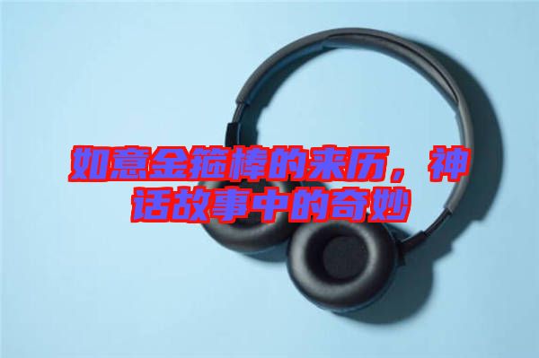 如意金箍棒的來(lái)歷，神話故事中的奇妙