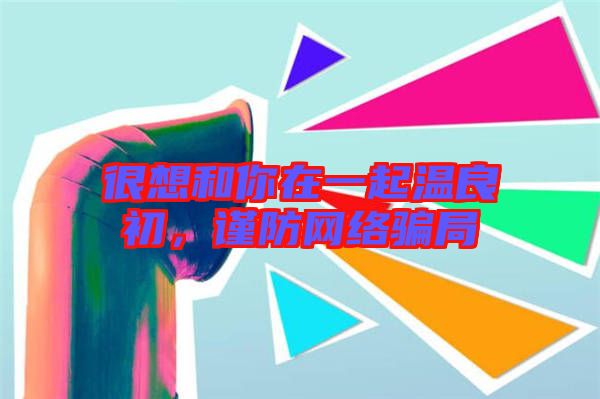 很想和你在一起溫良初，謹(jǐn)防網(wǎng)絡(luò)騙局