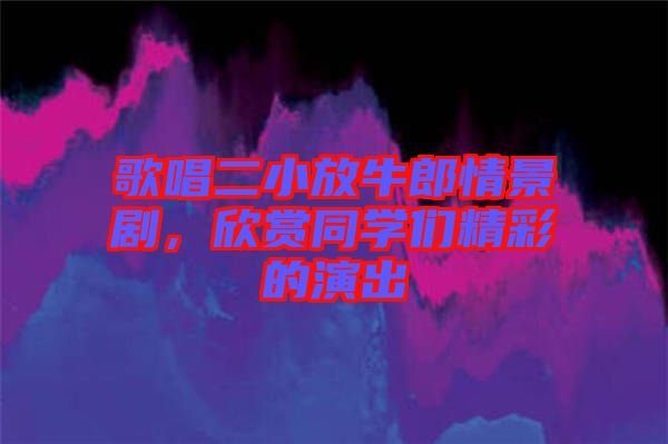 歌唱二小放牛郎情景劇，欣賞同學(xué)們精彩的演出