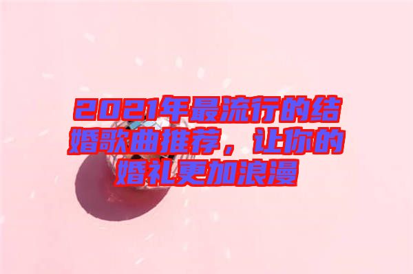 2021年最流行的結(jié)婚歌曲推薦，讓你的婚禮更加浪漫