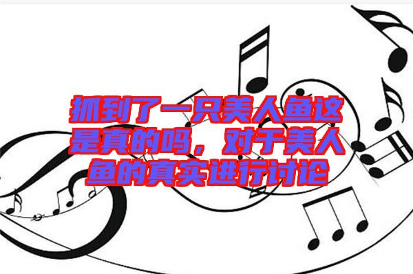 抓到了一只美人魚這是真的嗎，對于美人魚的真實進行討論