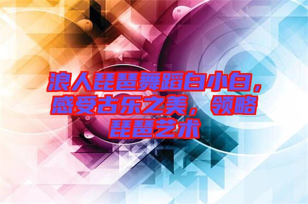 浪人琵琶舞蹈白小白，感受古樂之美，領(lǐng)略琵琶藝術(shù)